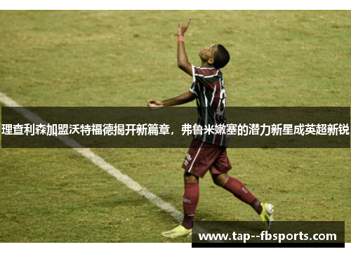 理查利森加盟沃特福德揭开新篇章，弗鲁米嫩塞的潜力新星成英超新锐