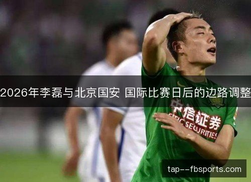 2026年李磊与北京国安 国际比赛日后的边路调整 2026年李磊与北京国安 国际比赛日后的边路调整